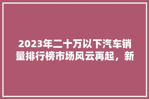 2023年二十万以下汽车销量排行榜市场风云再起，新势力崛起