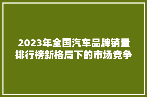 2023年全国汽车品牌销量排行榜新格局下的市场竞争与品牌崛起