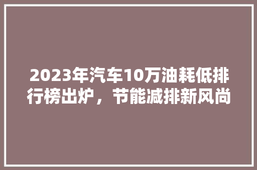 2023年汽车10万油耗低排行榜出炉，节能减排新风尚引领绿色出行
