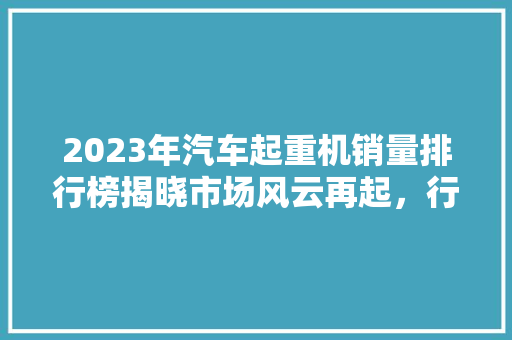 2023年汽车起重机销量排行榜揭晓市场风云再起，行业巨头角逐加剧