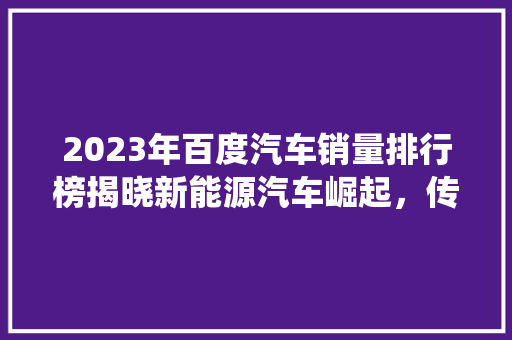 2023年百度汽车销量排行榜揭晓新能源汽车崛起，传统车企面临挑战