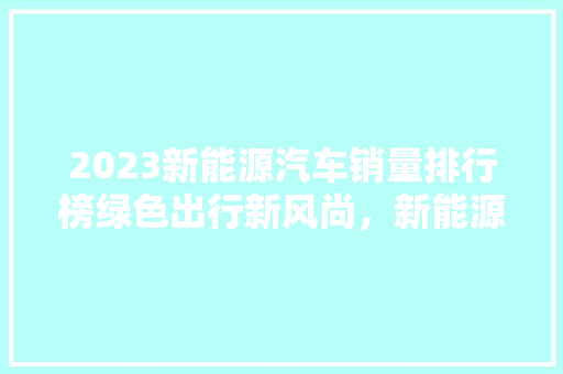 2023新能源汽车销量排行榜绿色出行新风尚，新能源汽车市场再掀热潮