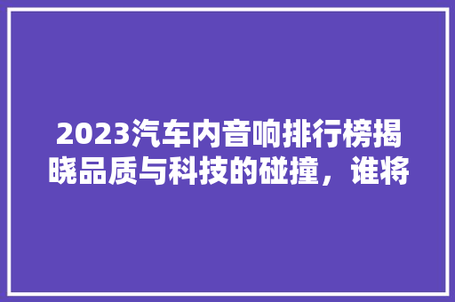 2023汽车内音响排行榜揭晓品质与科技的碰撞，谁将引领潮流