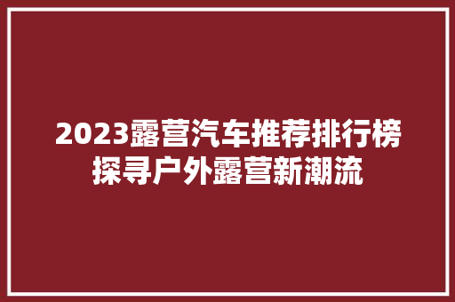 2023露营汽车推荐排行榜探寻户外露营新潮流