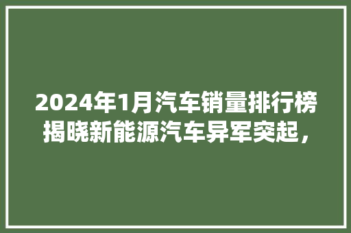2024年1月汽车销量排行榜揭晓新能源汽车异军突起，传统车企面临挑战