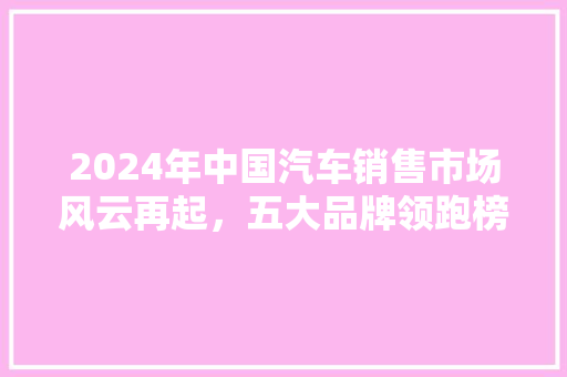 2024年中国汽车销售市场风云再起，五大品牌领跑榜单