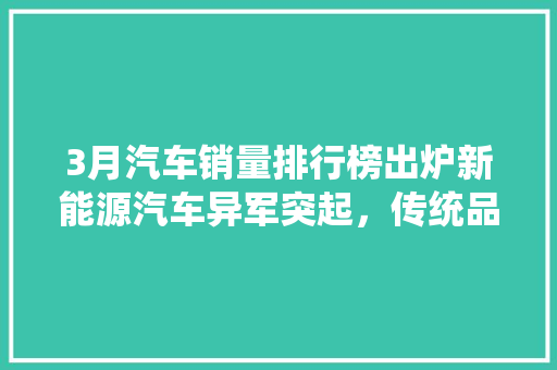 3月汽车销量排行榜出炉新能源汽车异军突起，传统品牌稳扎稳打