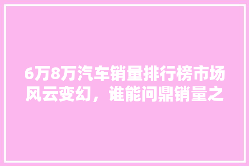 6万8万汽车销量排行榜市场风云变幻，谁能问鼎销量之巅