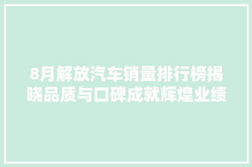 8月解放汽车销量排行榜揭晓品质与口碑成就辉煌业绩