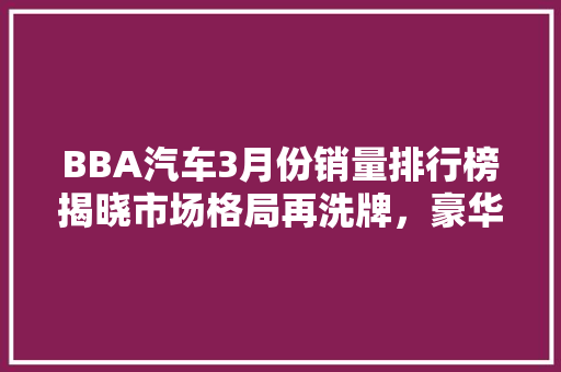 BBA汽车3月份销量排行榜揭晓市场格局再洗牌，豪华车市场风云变幻