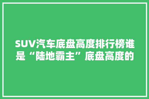 SUV汽车底盘高度排行榜谁是“陆地霸主”底盘高度的秘密