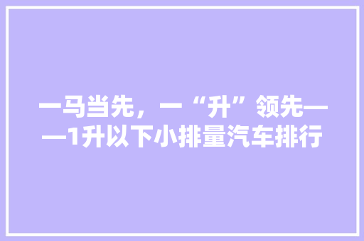 一马当先，一“升”领先——1升以下小排量汽车排行榜