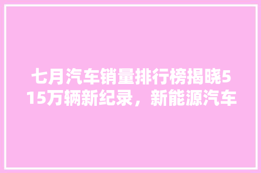 七月汽车销量排行榜揭晓515万辆新纪录，新能源汽车引领市场新趋势