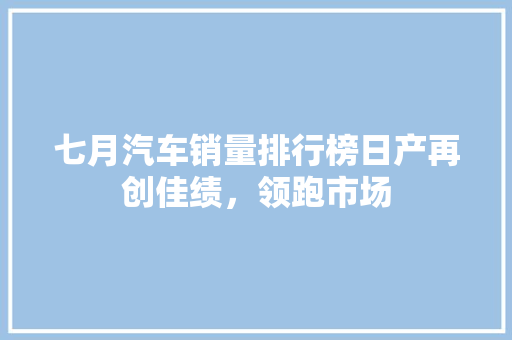 七月汽车销量排行榜日产再创佳绩，领跑市场