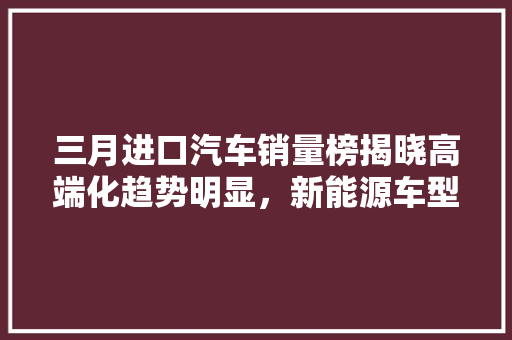 三月进口汽车销量榜揭晓高端化趋势明显，新能源车型崛起