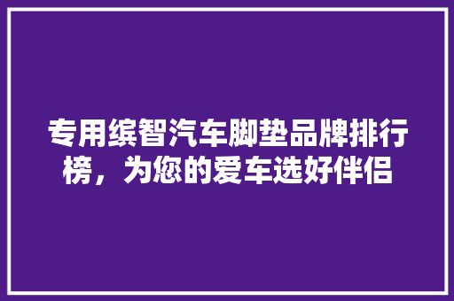 专用缤智汽车脚垫品牌排行榜，为您的爱车选好伴侣