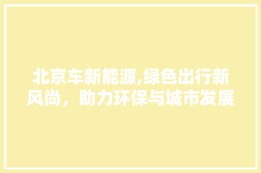 北京车新能源,绿色出行新风尚，助力环保与城市发展 新能源汽车