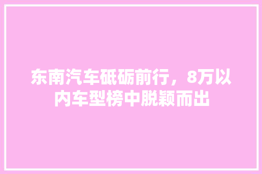 东南汽车砥砺前行，8万以内车型榜中脱颖而出