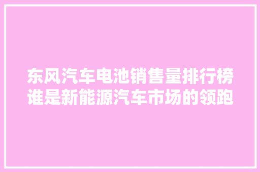 东风汽车电池销售量排行榜谁是新能源汽车市场的领跑者