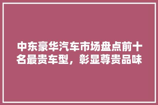 中东豪华汽车市场盘点前十名最贵车型，彰显尊贵品味
