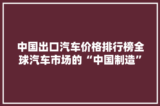 中国出口汽车价格排行榜全球汽车市场的“中国制造”魅力
