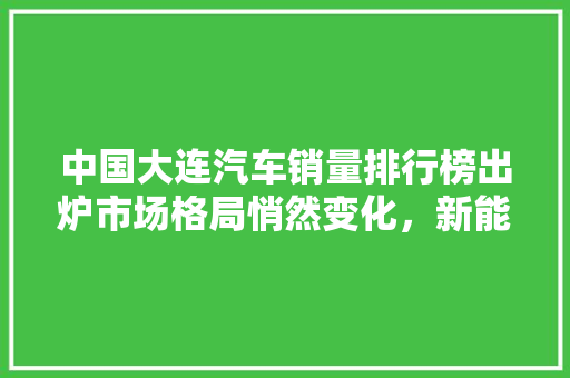 中国大连汽车销量排行榜出炉市场格局悄然变化，新能源汽车异军突起