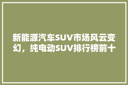 新能源汽车SUV市场风云变幻，纯电动SUV排行榜前十车型盘点