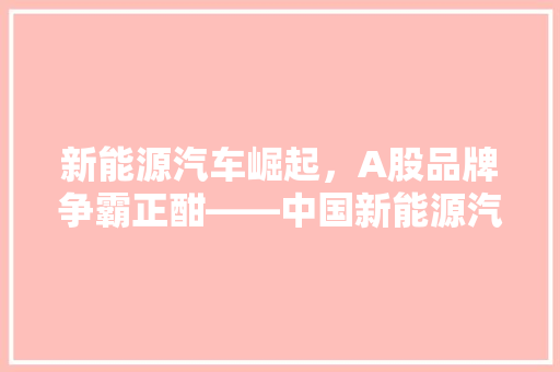 新能源汽车崛起，A股品牌争霸正酣——中国新能源汽车品牌排行榜 新能源汽车