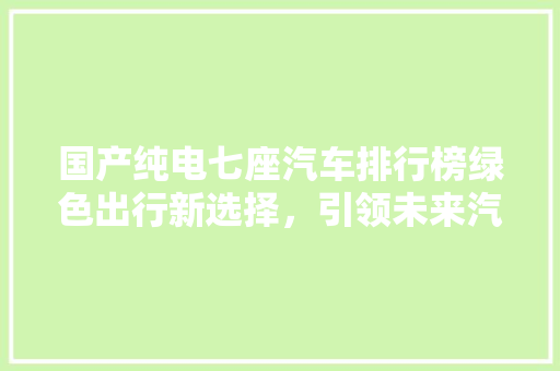 国产纯电七座汽车排行榜绿色出行新选择，引领未来汽车潮流