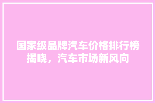 国家级品牌汽车价格排行榜揭晓，汽车市场新风向 新车资讯