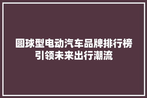 圆球型电动汽车品牌排行榜引领未来出行潮流