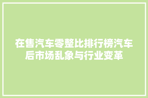 在售汽车零整比排行榜汽车后市场乱象与行业变革 车载导航
