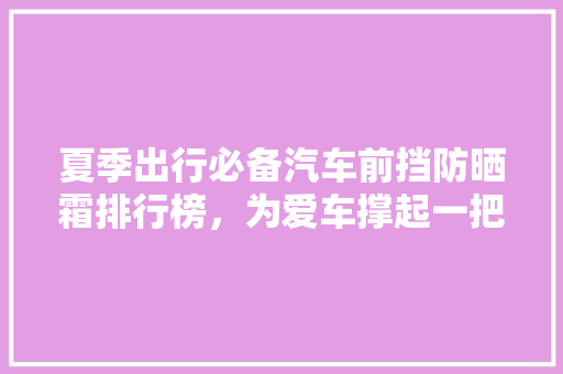 夏季出行必备汽车前挡防晒霜排行榜，为爱车撑起一把“遮阳伞”