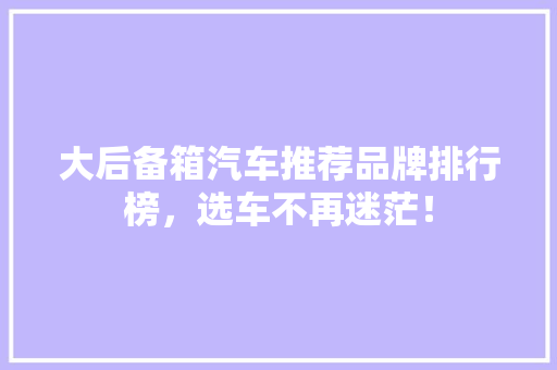 大后备箱汽车推荐品牌排行榜，选车不再迷茫！