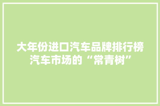 大年份进口汽车品牌排行榜汽车市场的“常青树”