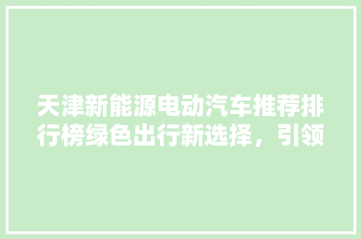 天津新能源电动汽车推荐排行榜绿色出行新选择，引领城市未来