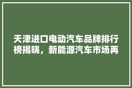 天津进口电动汽车品牌排行榜揭晓，新能源汽车市场再掀热潮
