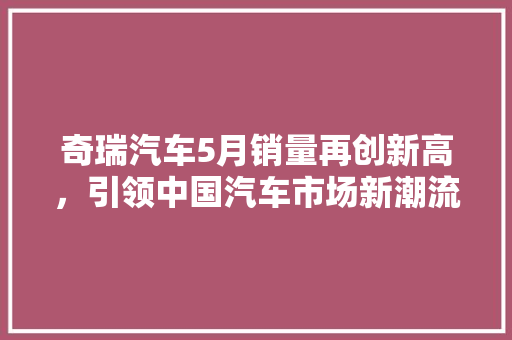 奇瑞汽车5月销量再创新高，引领中国汽车市场新潮流