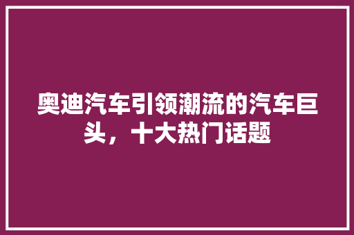 奥迪汽车引领潮流的汽车巨头，十大热门话题