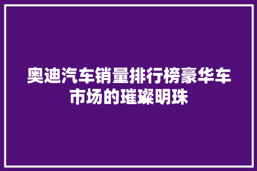 奥迪汽车销量排行榜豪华车市场的璀璨明珠