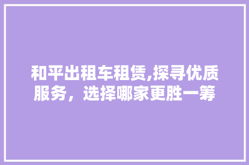 和平出租车租赁,探寻优质服务，选择哪家更胜一筹 新车资讯