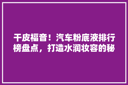 干皮福音！汽车粉底液排行榜盘点，打造水润妆容的秘密武器
