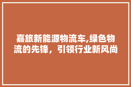 嘉旅新能源物流车,绿色物流的先锋，引领行业新风尚