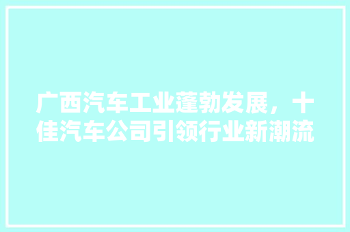 广西汽车工业蓬勃发展，十佳汽车公司引领行业新潮流