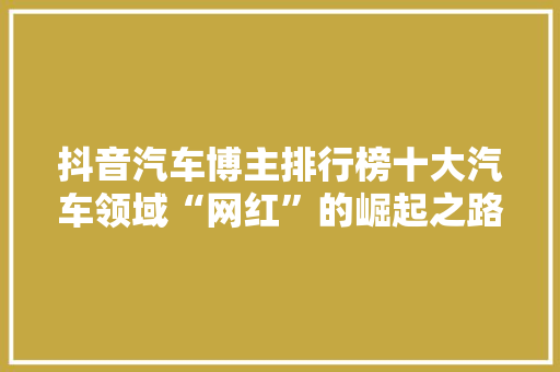 抖音汽车博主排行榜十大汽车领域“网红”的崛起之路