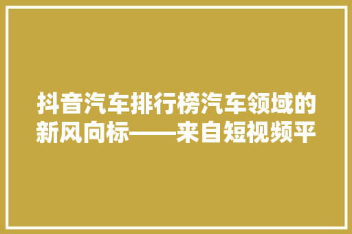 抖音汽车排行榜汽车领域的新风向标——来自短视频平台的洞察力