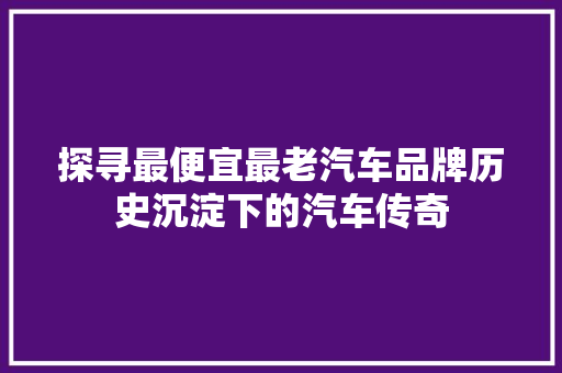 探寻最便宜最老汽车品牌历史沉淀下的汽车传奇