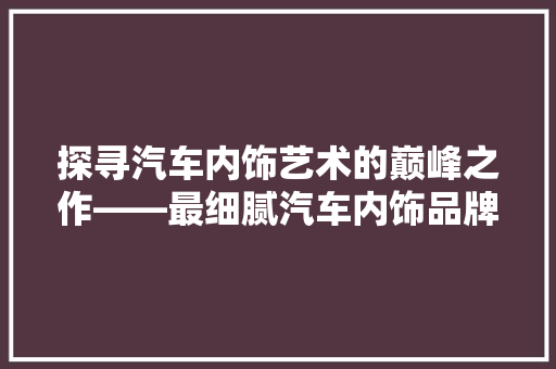 探寻汽车内饰艺术的巅峰之作——最细腻汽车内饰品牌排行榜