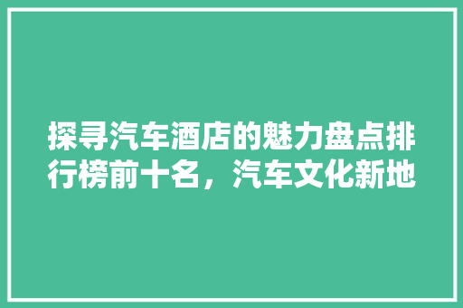 探寻汽车酒店的魅力盘点排行榜前十名，汽车文化新地标