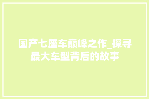 国产七座车巅峰之作_探寻最大车型背后的故事 汽车保养